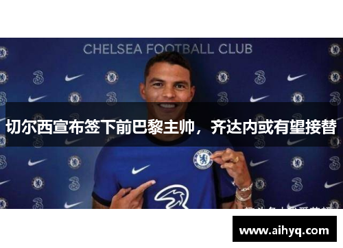 切尔西宣布签下前巴黎主帅，齐达内或有望接替